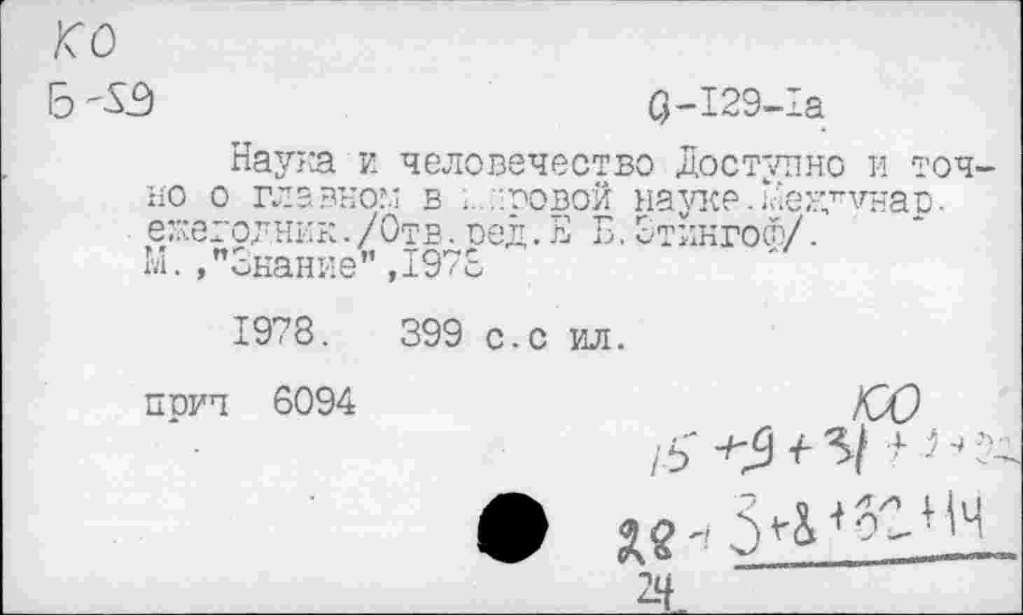 ﻿ко
$-129-1а
Наума и человечество Доступно и точно о главном в ;...'.усвой науке.Дему’чнав. ежегодник. /Отв. оед.ЕЁ. Этингосу.
М.»"Знание” ,1970
1978.	399 с.с ил.
прич 6094
юо
/5' -^5 <	■* Од